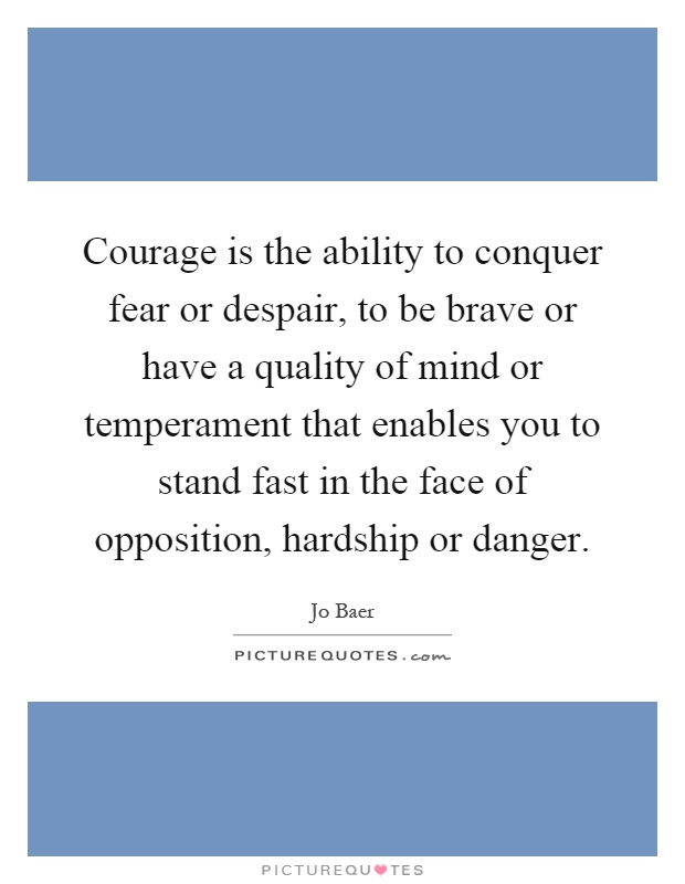 Courage is the ability to conquer fear or despair, to be brave or have a quality of mind or temperament that enables you to stand fast in the face of opposition, hardship or danger Picture Quote #1