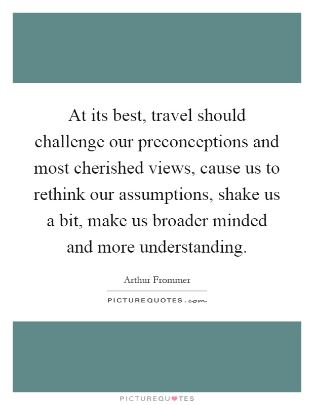 At its best, travel should challenge our preconceptions and most cherished views, cause us to rethink our assumptions, shake us a bit, make us broader minded and more understanding Picture Quote #1
