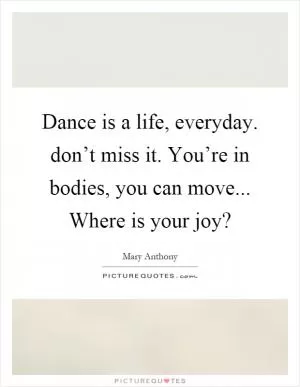 Dance is a life, everyday. don’t miss it. You’re in bodies, you can move... Where is your joy? Picture Quote #1