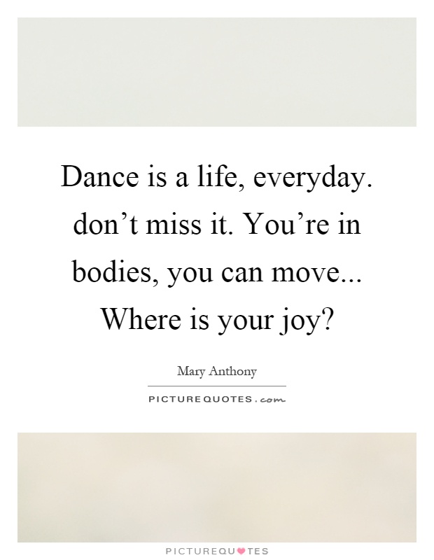 Dance is a life, everyday. don't miss it. You're in bodies, you can move... Where is your joy? Picture Quote #1
