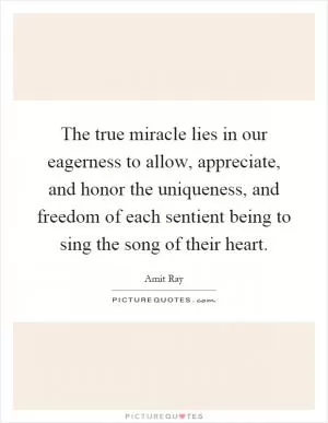 The true miracle lies in our eagerness to allow, appreciate, and honor the uniqueness, and freedom of each sentient being to sing the song of their heart Picture Quote #1