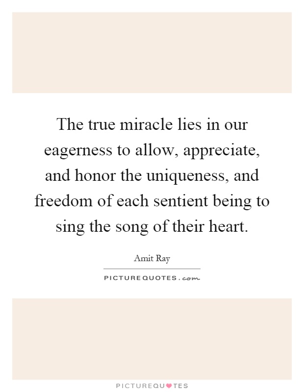 The true miracle lies in our eagerness to allow, appreciate, and honor the uniqueness, and freedom of each sentient being to sing the song of their heart Picture Quote #1