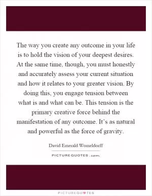 The way you create any outcome in your life is to hold the vision of your deepest desires. At the same time, though, you must honestly and accurately assess your current situation and how it relates to your greater vision. By doing this, you engage tension between what is and what can be. This tension is the primary creative force behind the manifestation of any outcome. It’s as natural and powerful as the force of gravity Picture Quote #1