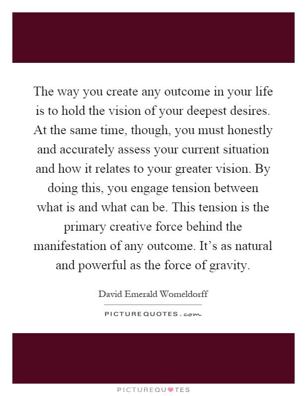 The way you create any outcome in your life is to hold the vision of your deepest desires. At the same time, though, you must honestly and accurately assess your current situation and how it relates to your greater vision. By doing this, you engage tension between what is and what can be. This tension is the primary creative force behind the manifestation of any outcome. It's as natural and powerful as the force of gravity Picture Quote #1