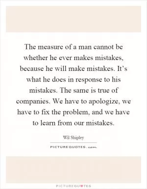 The measure of a man cannot be whether he ever makes mistakes, because he will make mistakes. It’s what he does in response to his mistakes. The same is true of companies. We have to apologize, we have to fix the problem, and we have to learn from our mistakes Picture Quote #1