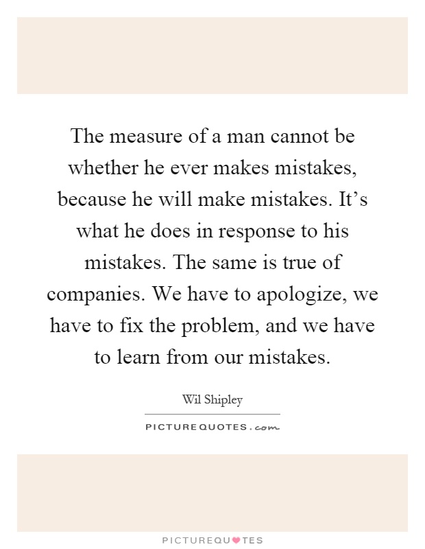 The measure of a man cannot be whether he ever makes mistakes, because he will make mistakes. It's what he does in response to his mistakes. The same is true of companies. We have to apologize, we have to fix the problem, and we have to learn from our mistakes Picture Quote #1