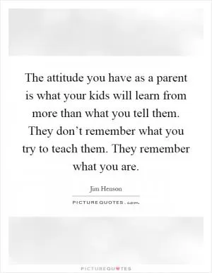 The attitude you have as a parent is what your kids will learn from more than what you tell them. They don’t remember what you try to teach them. They remember what you are Picture Quote #1
