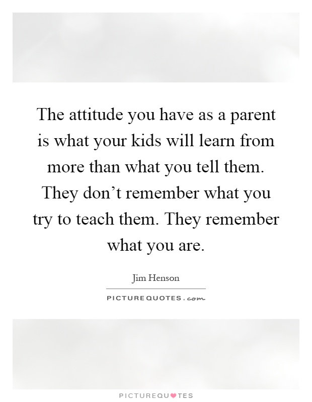 The attitude you have as a parent is what your kids will learn from more than what you tell them. They don't remember what you try to teach them. They remember what you are Picture Quote #1