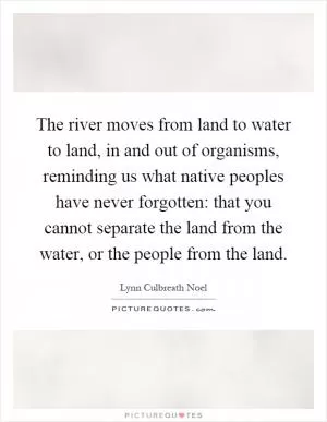 The river moves from land to water to land, in and out of organisms, reminding us what native peoples have never forgotten: that you cannot separate the land from the water, or the people from the land Picture Quote #1