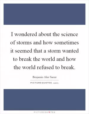 I wondered about the science of storms and how sometimes it seemed that a storm wanted to break the world and how the world refused to break Picture Quote #1