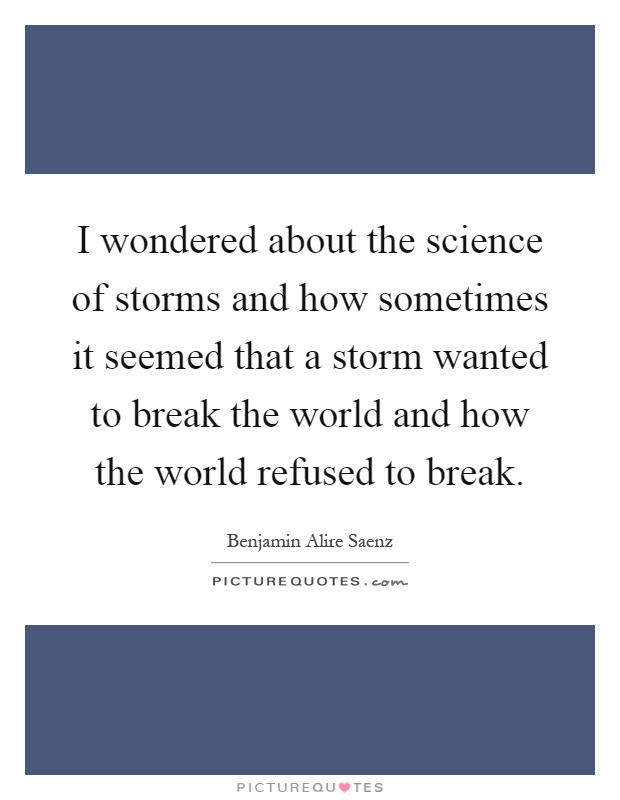 I wondered about the science of storms and how sometimes it seemed that a storm wanted to break the world and how the world refused to break Picture Quote #1