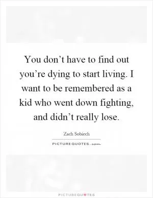 You don’t have to find out you’re dying to start living. I want to be remembered as a kid who went down fighting, and didn’t really lose Picture Quote #1
