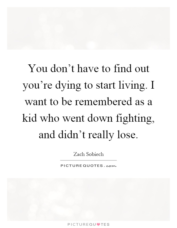 You don't have to find out you're dying to start living. I want to be remembered as a kid who went down fighting, and didn't really lose Picture Quote #1