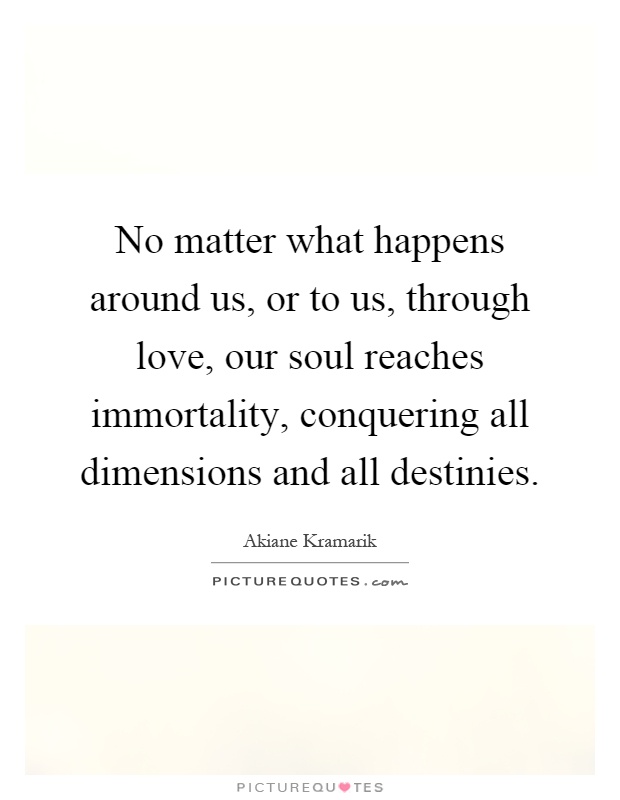 No matter what happens around us, or to us, through love, our soul reaches immortality, conquering all dimensions and all destinies Picture Quote #1