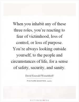 When you inhabit any of these three roles, you’re reacting to fear of victimhood, loss of control, or loss of purpose. You’re always looking outside yourself, to the people and circumstances of life, for a sense of safety, security, and sanity Picture Quote #1