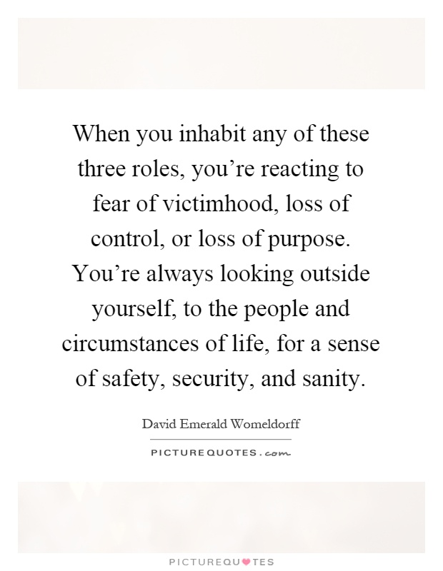 When you inhabit any of these three roles, you're reacting to fear of victimhood, loss of control, or loss of purpose. You're always looking outside yourself, to the people and circumstances of life, for a sense of safety, security, and sanity Picture Quote #1