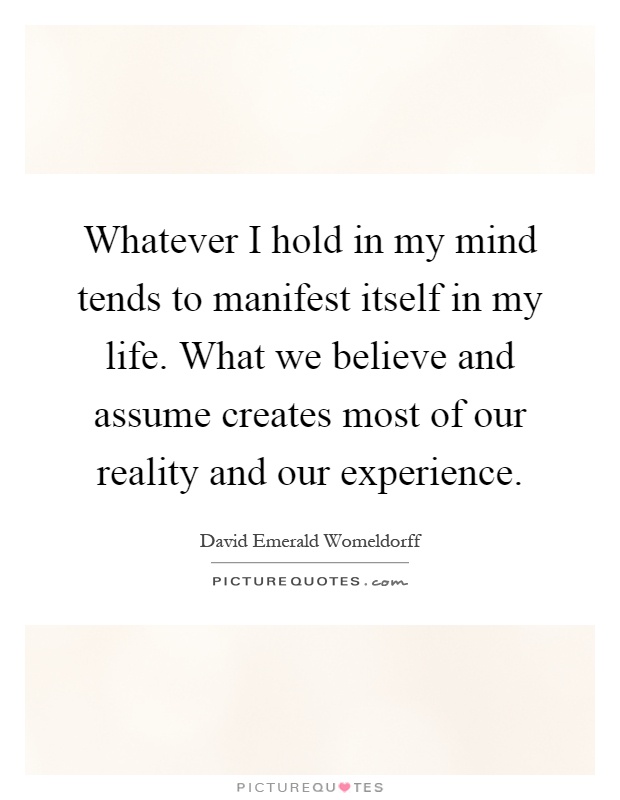 Whatever I hold in my mind tends to manifest itself in my life. What we believe and assume creates most of our reality and our experience Picture Quote #1