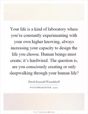 Your life is a kind of laboratory where you’re constantly experimenting with your own higher knowing, always increasing your capacity to design the life you choose. Human beings must create; it’s hardwired. The question is, are you consciously creating or only sleepwalking through your human life? Picture Quote #1