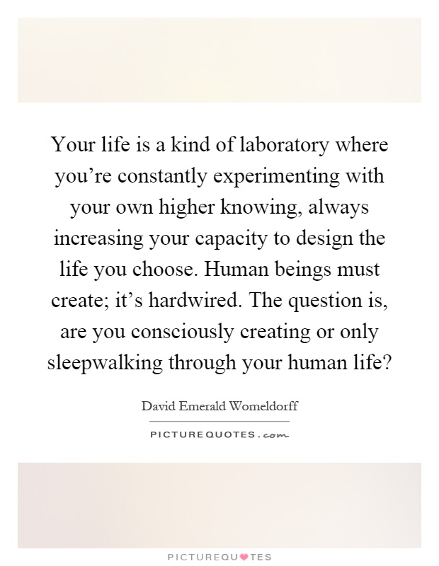 Your life is a kind of laboratory where you're constantly experimenting with your own higher knowing, always increasing your capacity to design the life you choose. Human beings must create; it's hardwired. The question is, are you consciously creating or only sleepwalking through your human life? Picture Quote #1