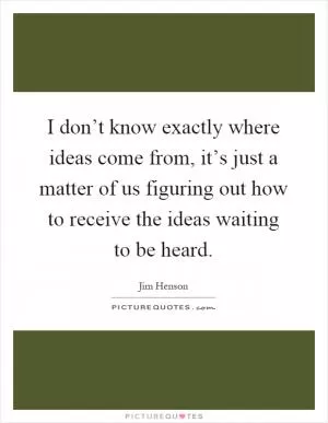 I don’t know exactly where ideas come from, it’s just a matter of us figuring out how to receive the ideas waiting to be heard Picture Quote #1