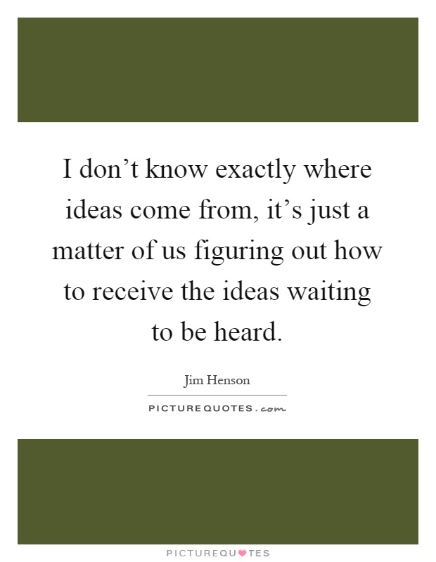 I don't know exactly where ideas come from, it's just a matter of us figuring out how to receive the ideas waiting to be heard Picture Quote #1