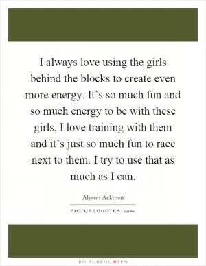I always love using the girls behind the blocks to create even more energy. It’s so much fun and so much energy to be with these girls, I love training with them and it’s just so much fun to race next to them. I try to use that as much as I can Picture Quote #1