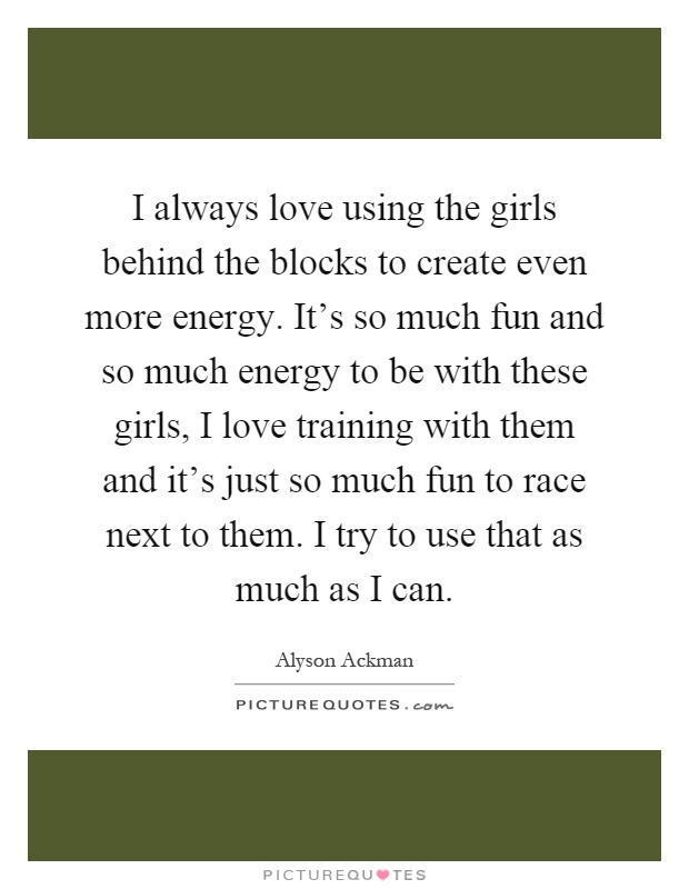 I always love using the girls behind the blocks to create even more energy. It's so much fun and so much energy to be with these girls, I love training with them and it's just so much fun to race next to them. I try to use that as much as I can Picture Quote #1