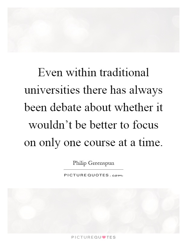 Even within traditional universities there has always been debate about whether it wouldn't be better to focus on only one course at a time Picture Quote #1