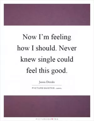 Now I’m feeling how I should. Never knew single could feel this good Picture Quote #1