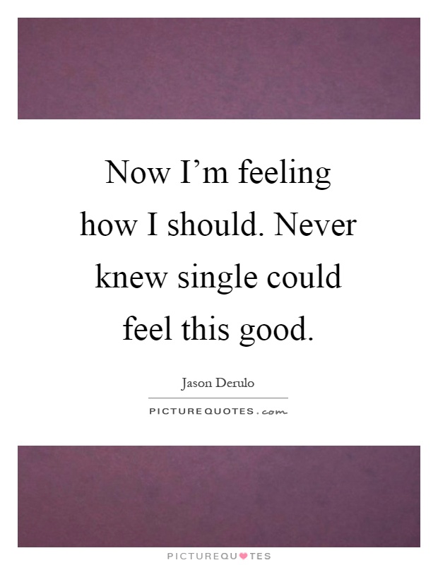 Now I'm feeling how I should. Never knew single could feel this good Picture Quote #1