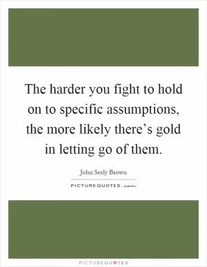 The harder you fight to hold on to specific assumptions, the more likely there’s gold in letting go of them Picture Quote #1