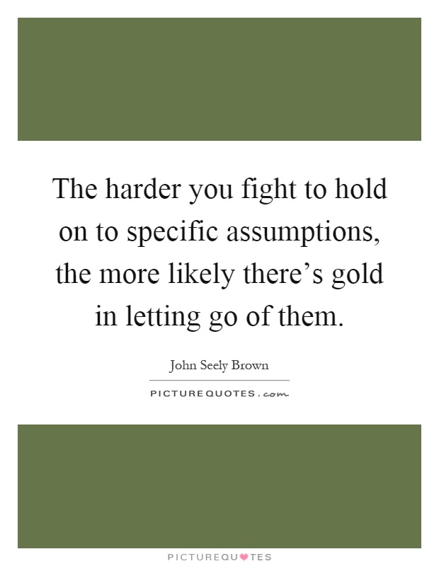 The harder you fight to hold on to specific assumptions, the more likely there's gold in letting go of them Picture Quote #1