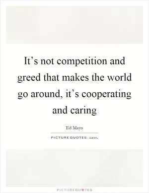 It’s not competition and greed that makes the world go around, it’s cooperating and caring Picture Quote #1