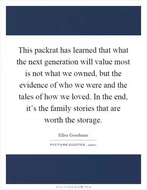 This packrat has learned that what the next generation will value most is not what we owned, but the evidence of who we were and the tales of how we loved. In the end, it’s the family stories that are worth the storage Picture Quote #1