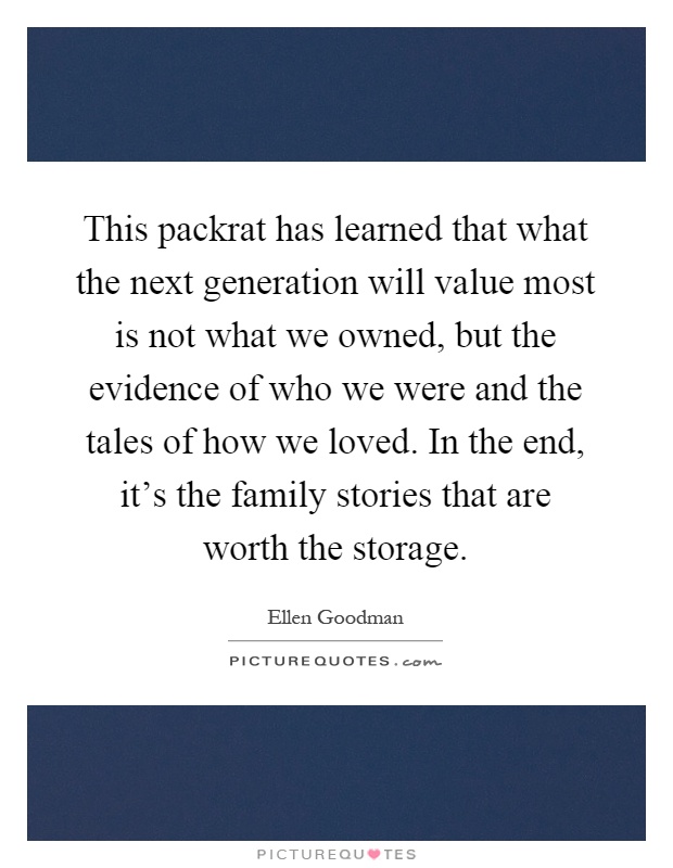 This packrat has learned that what the next generation will value most is not what we owned, but the evidence of who we were and the tales of how we loved. In the end, it's the family stories that are worth the storage Picture Quote #1