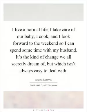 I live a normal life, I take care of our baby, I cook, and I look forward to the weekend so I can spend some time with my husband. It’s the kind of change we all secretly dream of, but which isn’t always easy to deal with Picture Quote #1