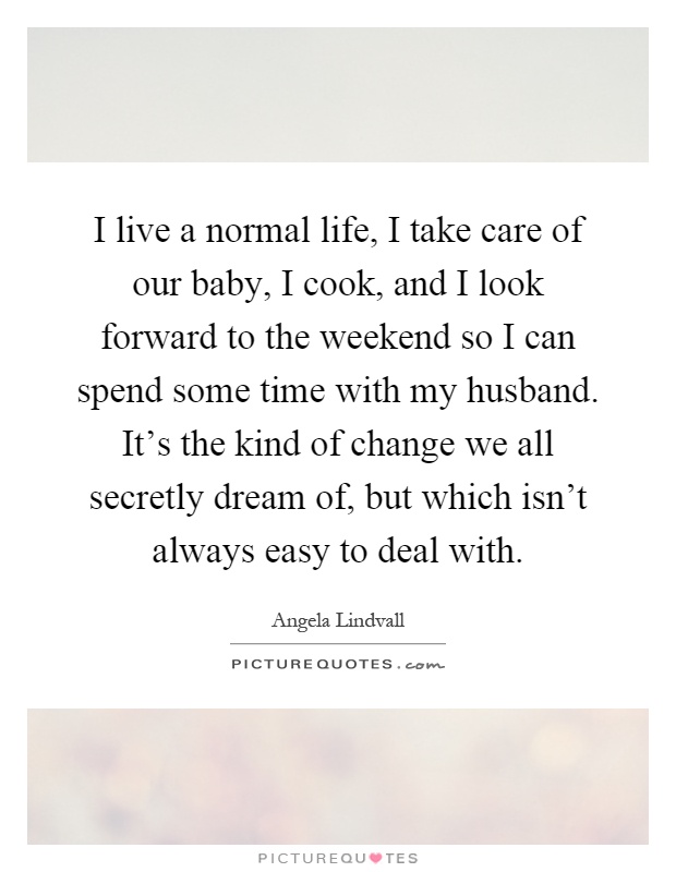 I live a normal life, I take care of our baby, I cook, and I look forward to the weekend so I can spend some time with my husband. It's the kind of change we all secretly dream of, but which isn't always easy to deal with Picture Quote #1