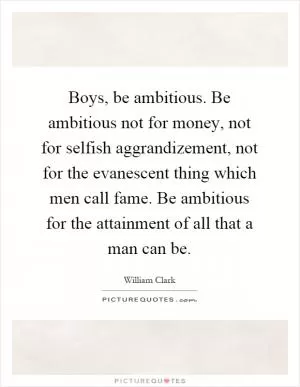 Boys, be ambitious. Be ambitious not for money, not for selfish aggrandizement, not for the evanescent thing which men call fame. Be ambitious for the attainment of all that a man can be Picture Quote #1