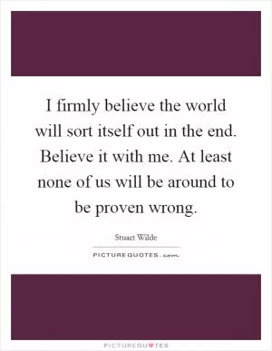 I firmly believe the world will sort itself out in the end. Believe it with me. At least none of us will be around to be proven wrong Picture Quote #1