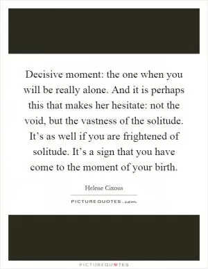 Decisive moment: the one when you will be really alone. And it is perhaps this that makes her hesitate: not the void, but the vastness of the solitude. It’s as well if you are frightened of solitude. It’s a sign that you have come to the moment of your birth Picture Quote #1