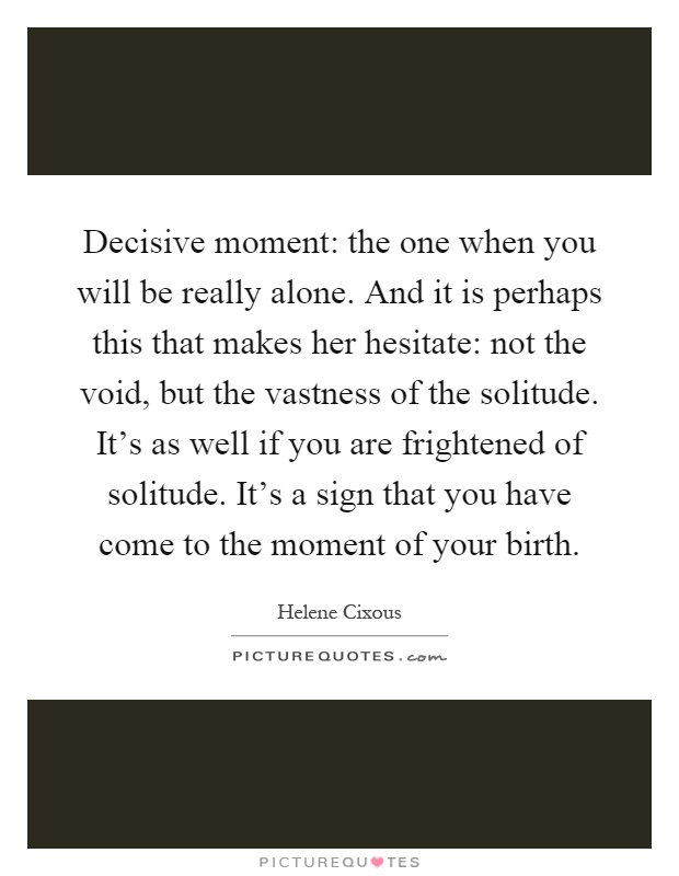 Decisive moment: the one when you will be really alone. And it is perhaps this that makes her hesitate: not the void, but the vastness of the solitude. It's as well if you are frightened of solitude. It's a sign that you have come to the moment of your birth Picture Quote #1
