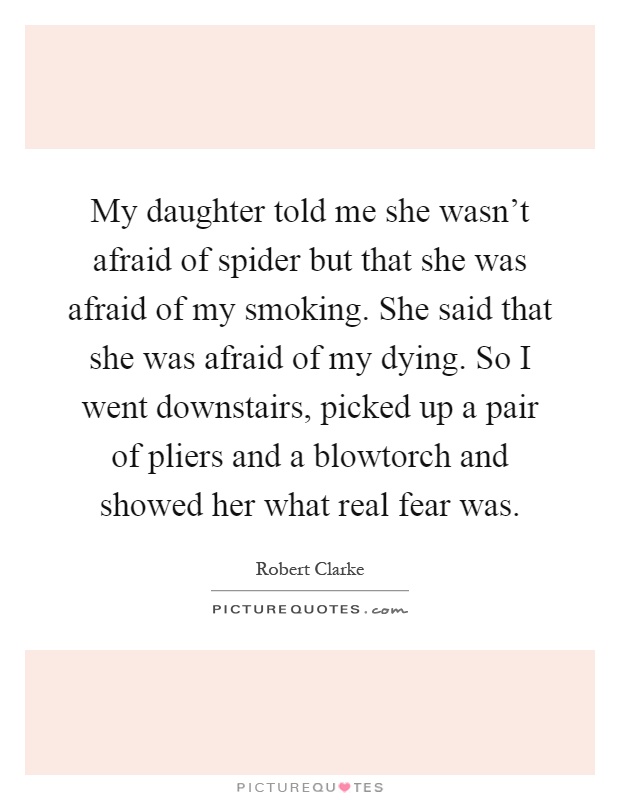 My daughter told me she wasn't afraid of spider but that she was afraid of my smoking. She said that she was afraid of my dying. So I went downstairs, picked up a pair of pliers and a blowtorch and showed her what real fear was Picture Quote #1