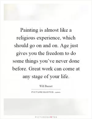 Painting is almost like a religious experience, which should go on and on. Age just gives you the freedom to do some things you’ve never done before. Great work can come at any stage of your life Picture Quote #1