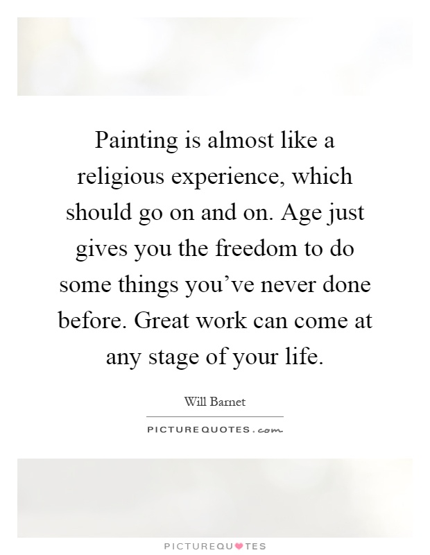 Painting is almost like a religious experience, which should go on and on. Age just gives you the freedom to do some things you've never done before. Great work can come at any stage of your life Picture Quote #1