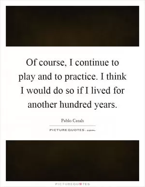 Of course, I continue to play and to practice. I think I would do so if I lived for another hundred years Picture Quote #1
