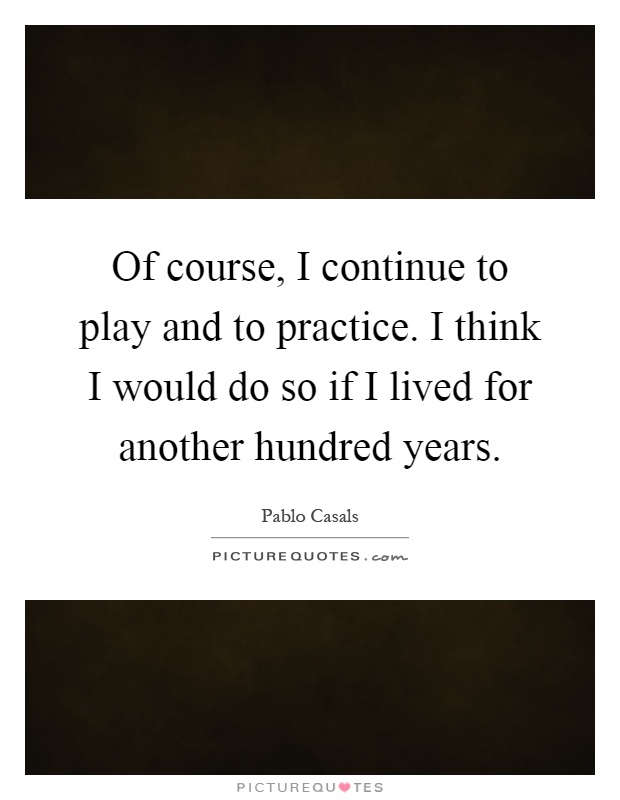 Of course, I continue to play and to practice. I think I would do so if I lived for another hundred years Picture Quote #1