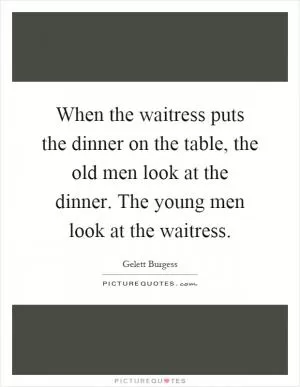 When the waitress puts the dinner on the table, the old men look at the dinner. The young men look at the waitress Picture Quote #1