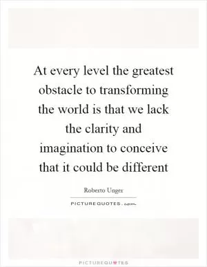 At every level the greatest obstacle to transforming the world is that we lack the clarity and imagination to conceive that it could be different Picture Quote #1