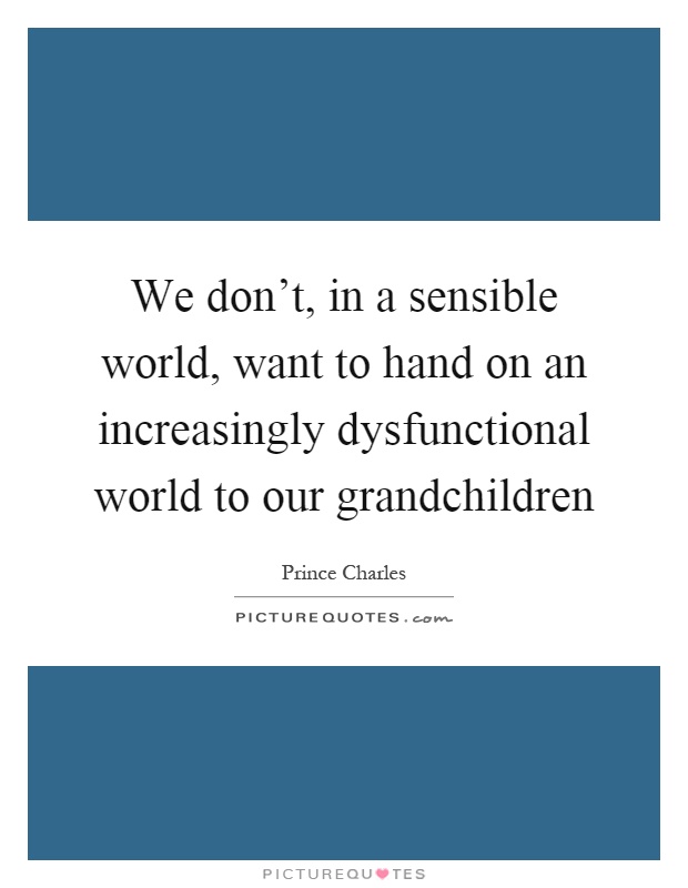 We don't, in a sensible world, want to hand on an increasingly dysfunctional world to our grandchildren Picture Quote #1