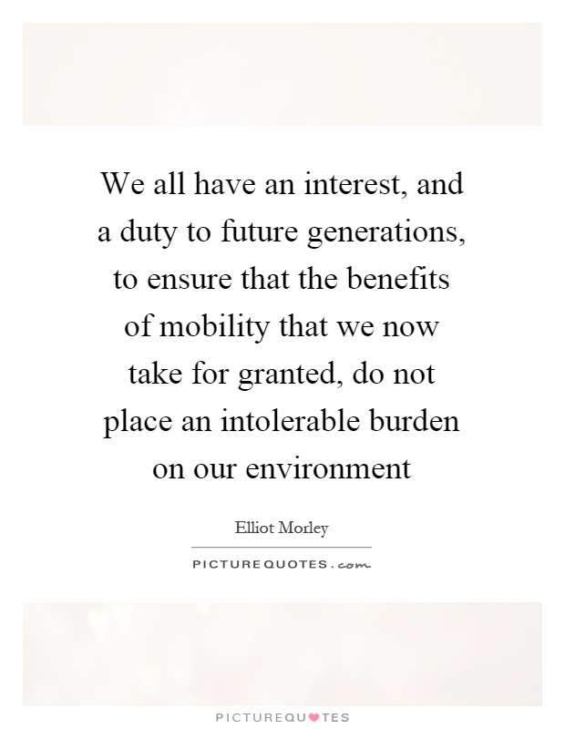 We all have an interest, and a duty to future generations, to ensure that the benefits of mobility that we now take for granted, do not place an intolerable burden on our environment Picture Quote #1